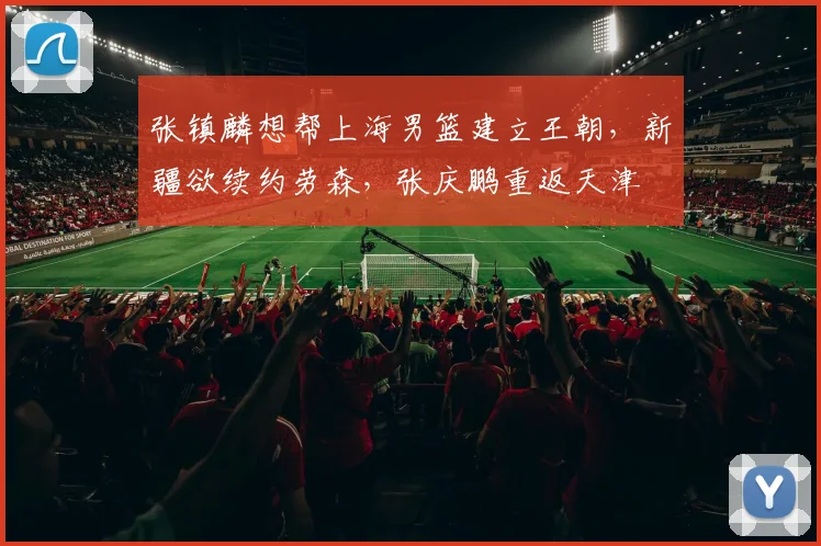 张镇麟想帮上海男篮建立王朝,新疆欲续约劳森,张庆鹏重返天津