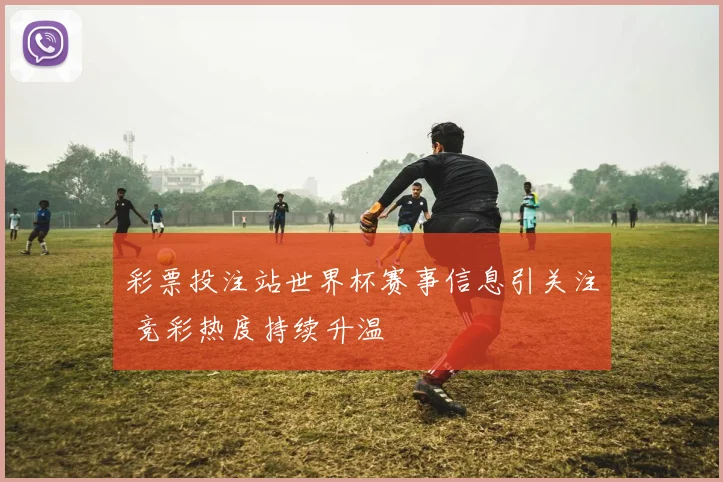 彩票投注站世界杯赛事信息引关注 竞彩热度持续升温