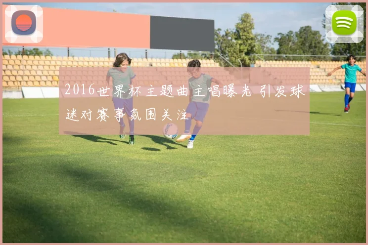 2016世界杯主题曲主唱曝光 引发球迷对赛事氛围关注